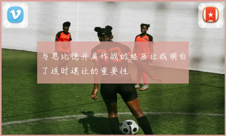 与恩比德并肩作战的经历让我明白了适时退让的重要性