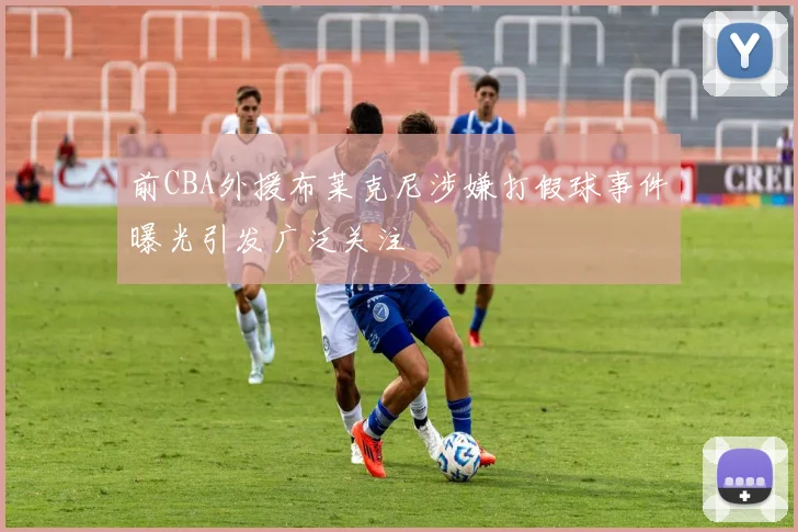 前CBA外援布莱克尼涉嫌打假球事件曝光引发广泛关注