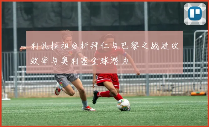 利扎拉祖分析拜仁与巴黎之战进攻效率与奥利塞金球潜力