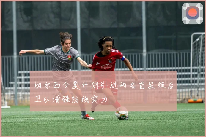 切尔西今夏计划引进两名首发级后卫以增强防线实力