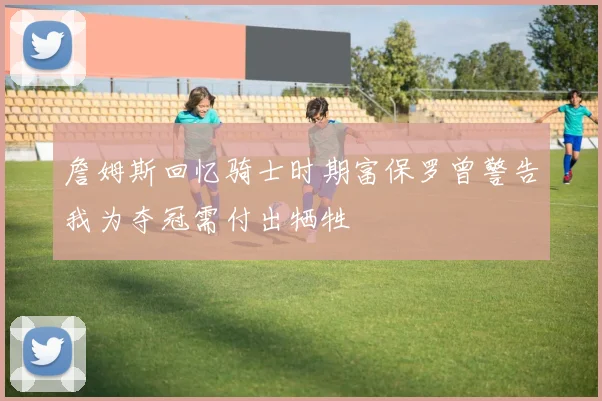 詹姆斯回忆骑士时期富保罗曾警告我为夺冠需付出牺牲