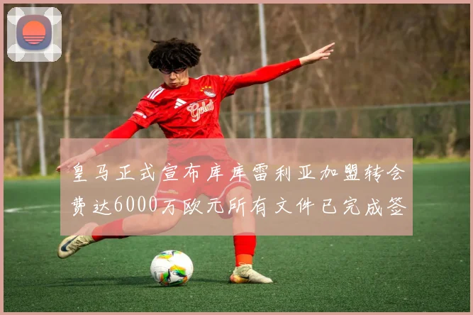 皇马正式宣布库库雷利亚加盟转会费达6000万欧元所有文件已完成签署