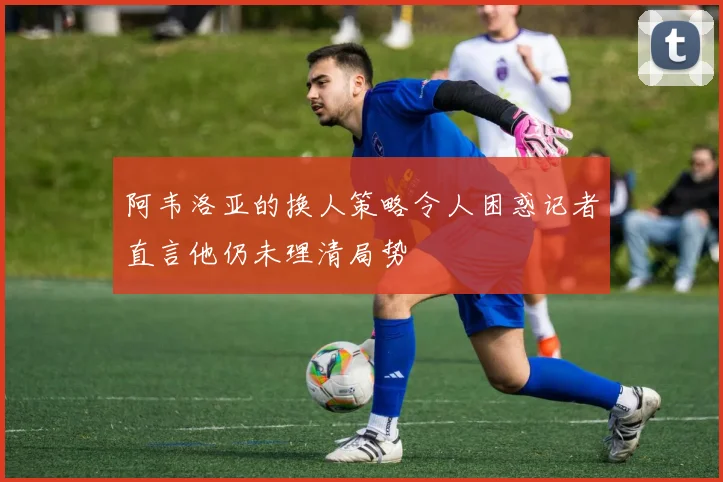阿韦洛亚的换人策略令人困惑记者直言他仍未理清局势