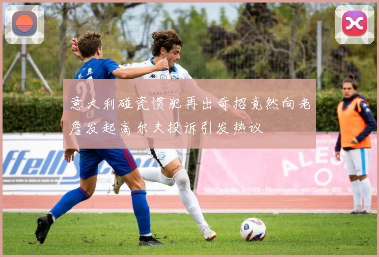 意大利碰瓷惯犯再出奇招竟然向老詹发起高尔夫投诉引发热议