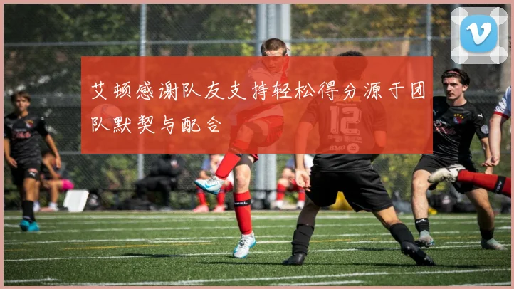 艾顿感谢队友支持轻松得分源于团队默契与配合