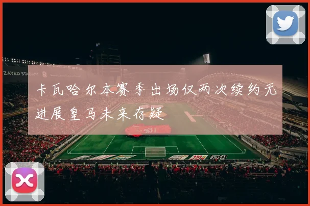 卡瓦哈尔本赛季出场仅两次续约无进展皇马未来存疑
