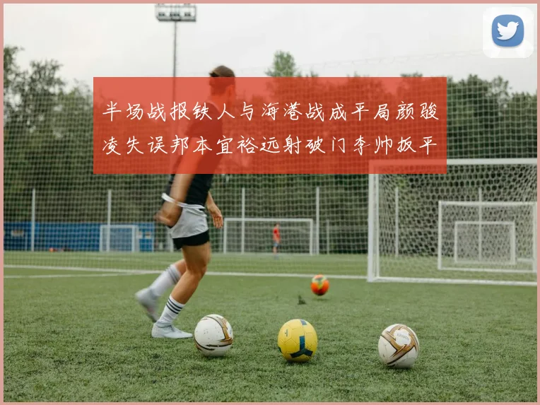 半场战报铁人与海港战成平局颜骏凌失误邦本宜裕远射破门李帅扳平