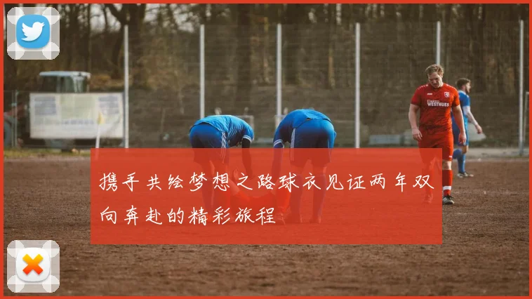 携手共绘梦想之路球衣见证两年双向奔赴的精彩旅程