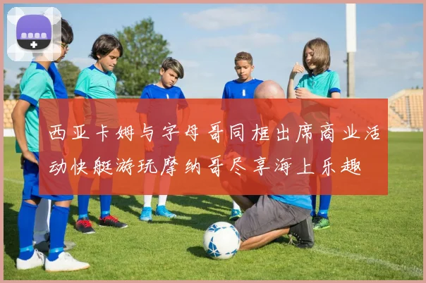 西亚卡姆与字母哥同框出席商业活动快艇游玩摩纳哥尽享海上乐趣