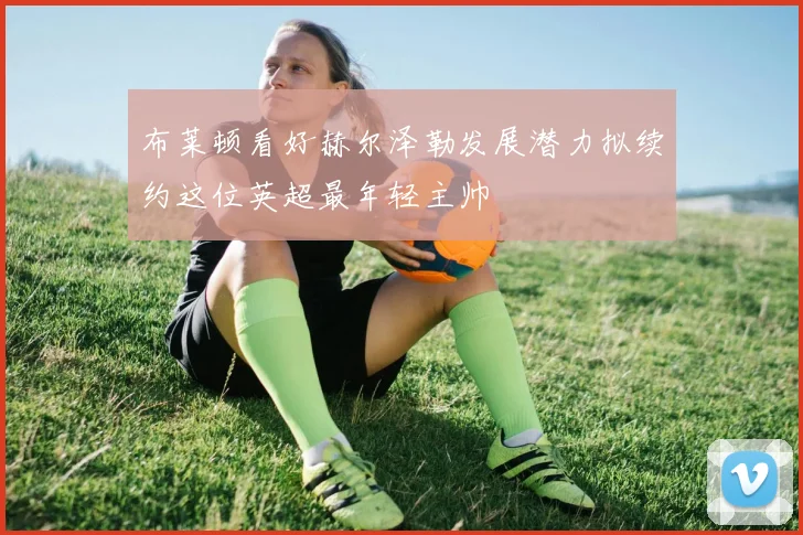 布莱顿看好赫尔泽勒发展潜力拟续约这位英超最年轻主帅
