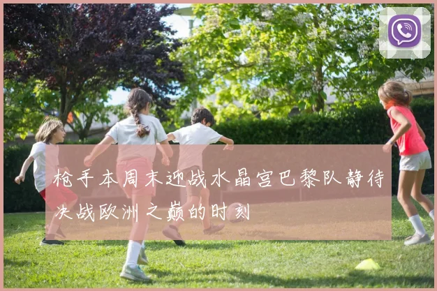 枪手本周末迎战水晶宫巴黎队静待决战欧洲之巅的时刻