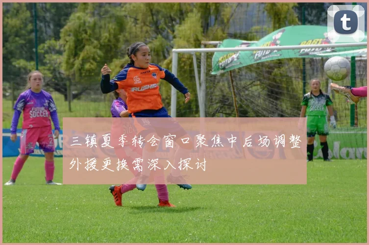 三镇夏季转会窗口聚焦中后场调整外援更换需深入探讨