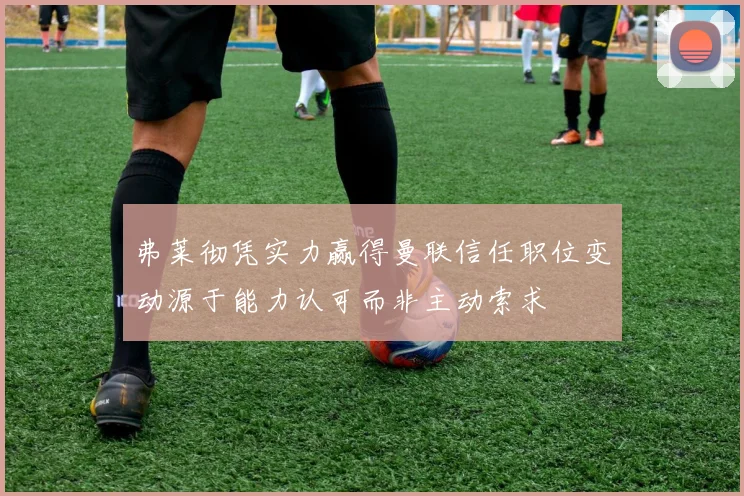 弗莱彻凭实力赢得曼联信任职位变动源于能力认可而非主动索求