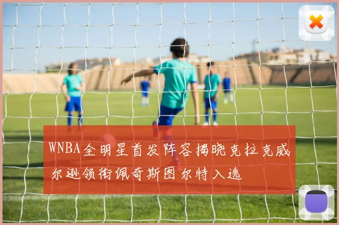 WNBA全明星首发阵容揭晓克拉克威尔逊领衔佩奇斯图尔特入选