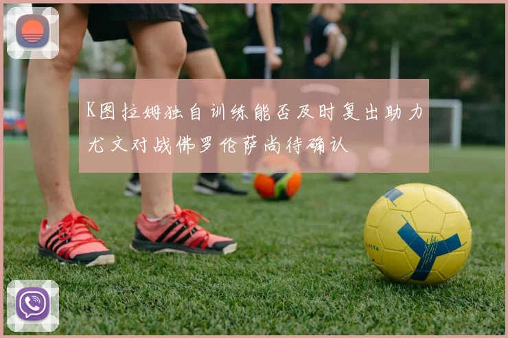 K图拉姆独自训练能否及时复出助力尤文对战佛罗伦萨尚待确认