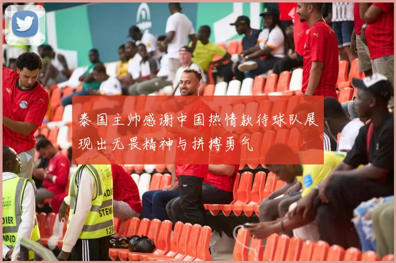 泰国主帅感谢中国热情款待球队展现出无畏精神与拼搏勇气