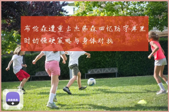 布伦森遭重击杰弗森回忆防守库里时的强硬策略与身体对抗
