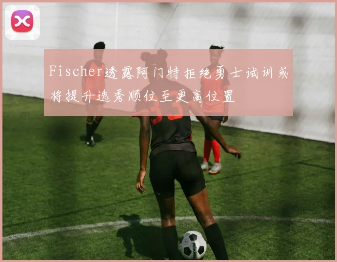 Fischer透露阿门特拒绝勇士试训或将提升选秀顺位至更高位置
