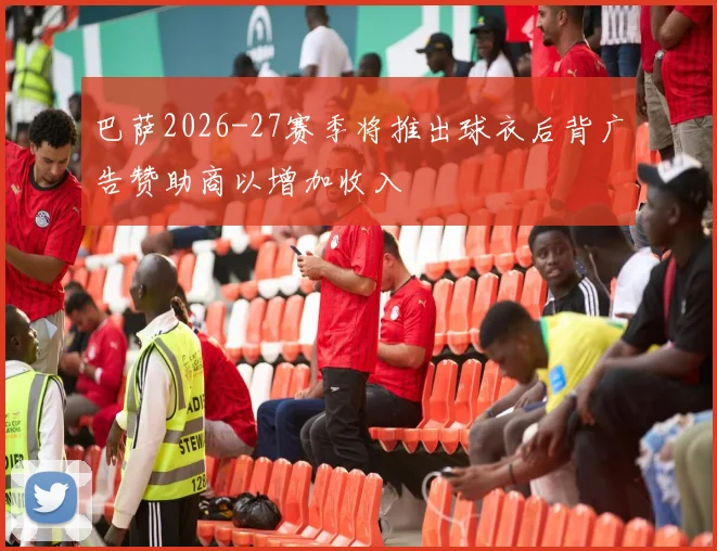 巴萨2026-27赛季将推出球衣后背广告赞助商以增加收入