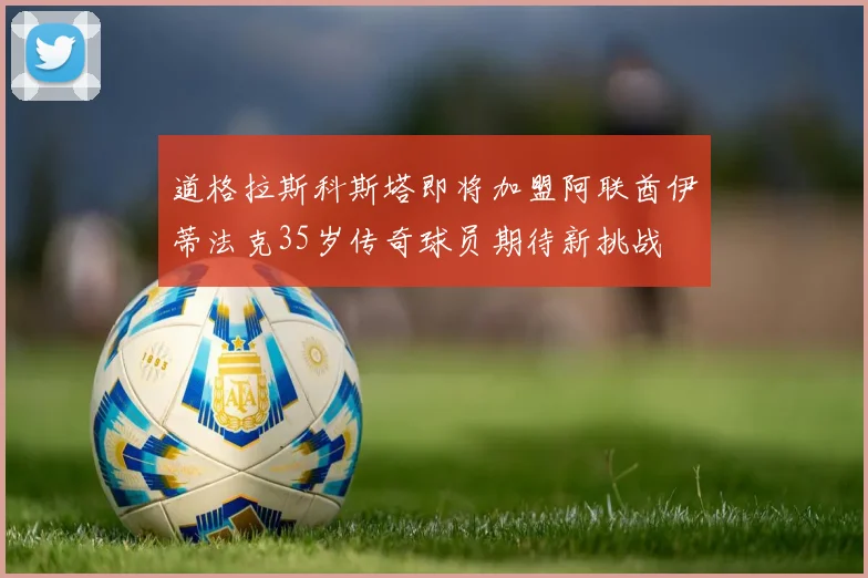 道格拉斯科斯塔即将加盟阿联酋伊蒂法克35岁传奇球员期待新挑战