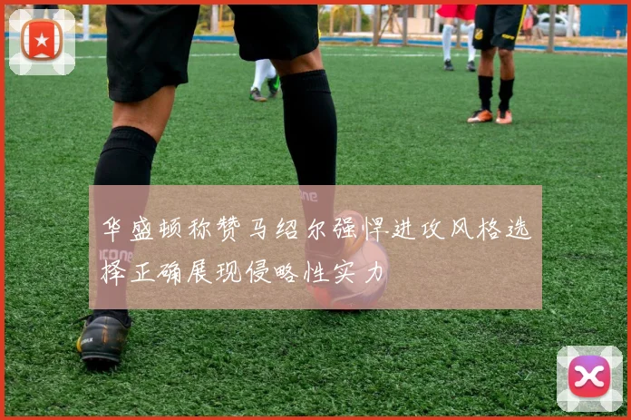 华盛顿称赞马绍尔强悍进攻风格选择正确展现侵略性实力
