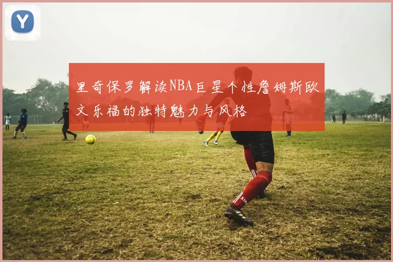 里奇保罗解读NBA巨星个性詹姆斯欧文乐福的独特魅力与风格