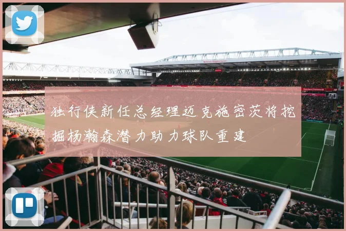 独行侠新任总经理迈克施密茨将挖掘杨瀚森潜力助力球队重建