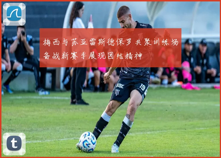梅西与苏亚雷斯德保罗共聚训练场备战新赛季展现团结精神