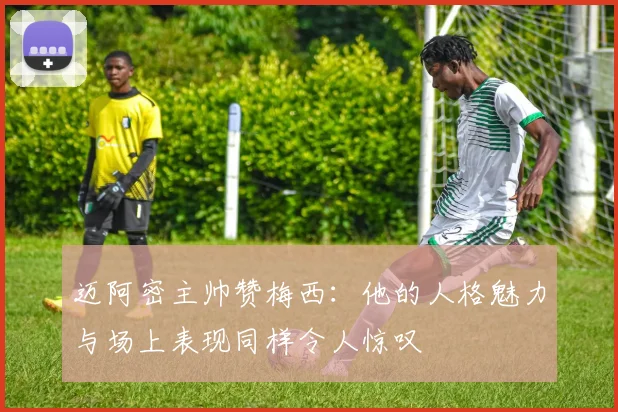 迈阿密主帅赞梅西：他的人格魅力与场上表现同样令人惊叹