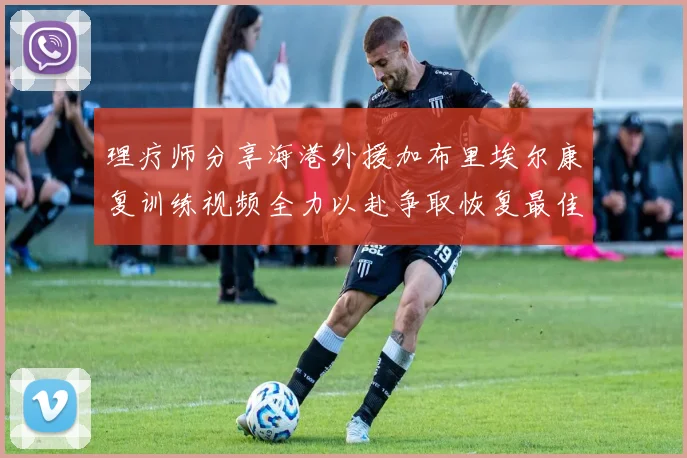 理疗师分享海港外援加布里埃尔康复训练视频全力以赴争取恢复最佳状态