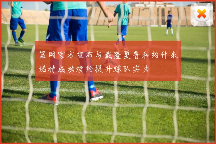 篮网官方宣布与戴隆夏普和约什米诺特成功续约提升球队实力