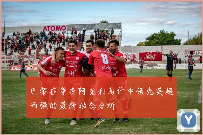 巴黎在争夺阿克利乌什中领先英超两强的最新动态分析